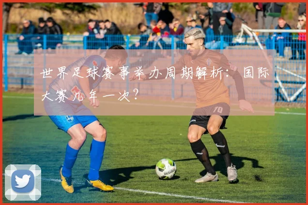 世界足球赛事举办周期解析：国际大赛几年一次？