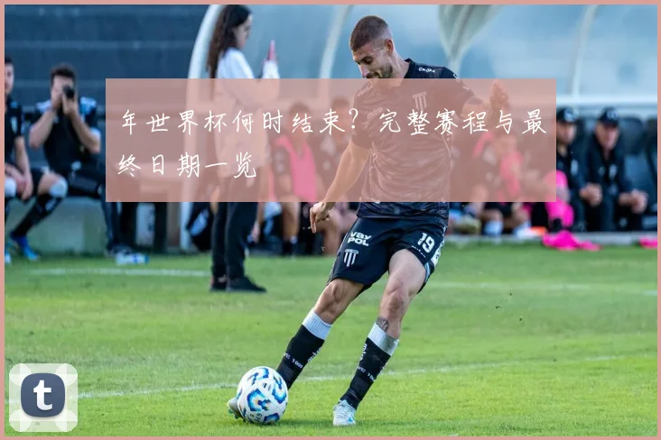 年世界杯何时结束？完整赛程与最终日期一览