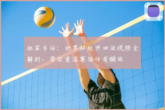 独家专访：世界杯经典回放视频全解析，带你重温赛场传奇瞬间
