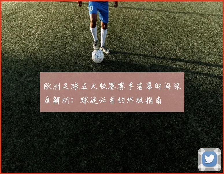 欧洲足球五大联赛赛季落幕时间深度解析：球迷必看的终极指南
