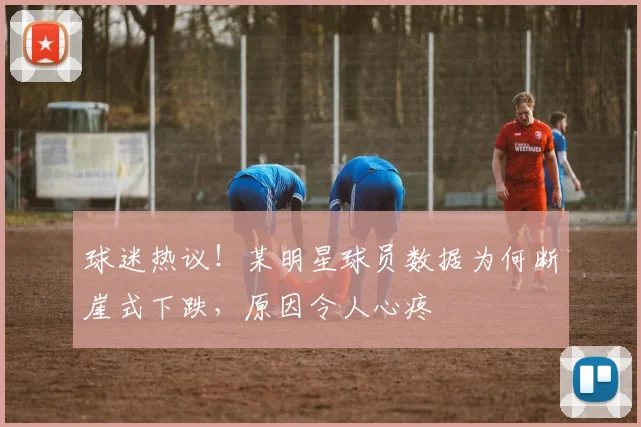 球迷热议！某明星球员数据为何断崖式下跌，原因令人心疼