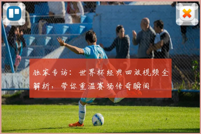 独家专访:世界杯经典回放视频全解析,带你重温赛场传奇瞬间
