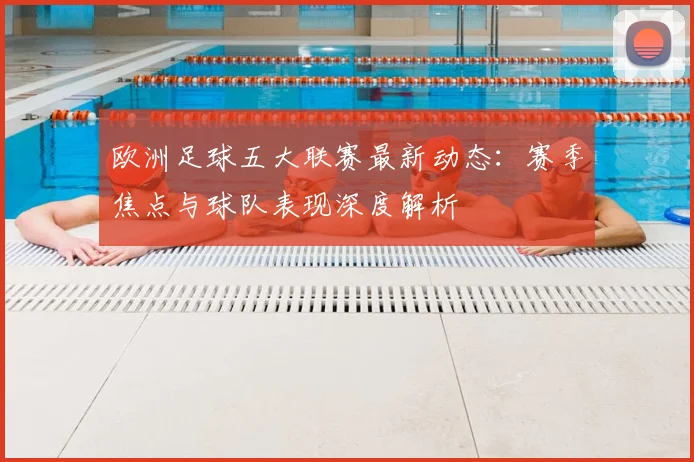 欧洲足球五大联赛最新动态：赛季焦点与球队表现深度解析