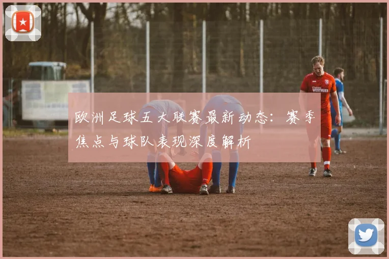 欧洲足球五大联赛最新动态:赛季焦点与球队表现深度解析
