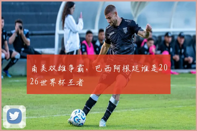 南美双雄争霸,巴西阿根廷谁是2026世界杯王者