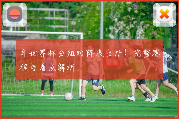 年世界杯分组对阵表出炉!完整赛程与看点解析